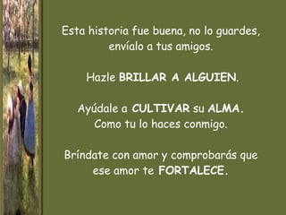 Esta historia  fue buena, no lo guardes, envíalo a tus amigos.  Hazle  BRILLAR A ALGUIEN .   Ayúdale a  CULTIVAR  su  ALMA. Como tu lo haces conmigo. Bríndate con amor y comprobarás que ese amor te  FORTALECE. 