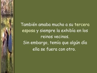 También amaba mucho a su  tercera esposa  y siempre la exhibía en los reinos vecinos. Sin embargo, temía que algún día   ella se fuera con otro.   