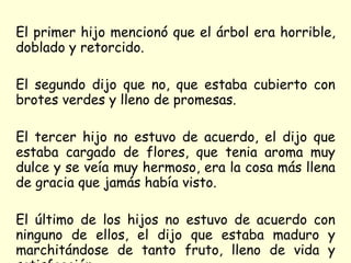 El primer hijo mencionó que el árbol era horrible, doblado y retorcido.  El segundo dijo que no, que estaba cubierto con brotes verdes y lleno de promesas.  El tercer hijo no estuvo de acuerdo, el dijo que estaba cargado de flores, que tenia aroma muy dulce y se veía muy hermoso, era la cosa más llena de gracia que jamás había visto. El último de los hijos no estuvo de acuerdo con ninguno de ellos, el dijo que estaba maduro y marchitándose de tanto fruto, lleno de vida y satisfacción. 