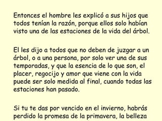 Entonces el hombre les explicó a sus hijos que todos tenían la razón, porque ellos solo habían visto una de las estaciones de la vida del árbol. El les dijo a todos que no deben de juzgar a un árbol, o a una persona, por solo ver una de sus temporadas, y que la esencia de lo que son, el placer, regocijo y amor que viene con la vida puede ser solo medida al final, cuando todas las estaciones han pasado. Si tu te das por vencido en el invierno, habrás perdido la promesa de la primavera, la belleza del verano y la satisfacción del otoño.  