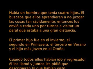 Había un hombre que tenía cuatro hijos. El buscaba que ellos aprendieran a no juzgar las cosas tan rápidamente; entonces los envió a cada uno por turnos a visitar un peral que estaba a una gran distancia. El primer hijo fue en el Invierno, el segundo en Primavera, el tercero en Verano y el hijo más joven en el Otoño. Cuando todos ellos habían ido y regresado; él los llamó y juntos les pidió que describieran lo que habían visto. 