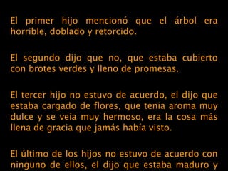 El primer hijo mencionó que el árbol era horrible, doblado y retorcido.  El segundo dijo que no, que estaba cubierto con brotes verdes y lleno de promesas.  El tercer hijo no estuvo de acuerdo, el dijo que estaba cargado de flores, que tenia aroma muy dulce y se veía muy hermoso, era la cosa más llena de gracia que jamás había visto. El último de los hijos no estuvo de acuerdo con ninguno de ellos, el dijo que estaba maduro y marchitándose de tanto fruto, lleno de vida y satisfacción. 