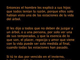 Entonces el hombre les explicó a sus hijos que todos tenían la razón, porque ellos solo habían visto una de las estaciones de la vida del árbol. El les dijo a todos que no deben de juzgar a un árbol, o a una persona, por solo ver una de sus temporadas, y que la esencia de lo que son, el placer, regocijo y amor que viene con la vida puede ser solo medida al final, cuando todas las estaciones han pasado. Si tú te das por vencido en el invierno, habrás perdido la promesa de la primavera, la belleza del verano, y la satisfacción del otoño.  