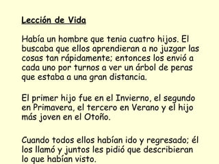 Lección de Vida   Había un hombre que tenia cuatro hijos. El buscaba que ellos aprendieran a no juzgar las cosas tan rápidamente; entonces los envió a cada uno por turnos a ver un árbol de peras que estaba a una gran distancia. El primer hijo fue en el Invierno, el segundo en Primavera, el tercero en Verano y el hijo más joven en el Otoño. Cuando todos ellos habían ido y regresado; él los llamó y juntos les pidió que describieran lo que habían visto. 