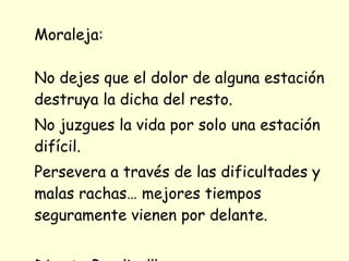 Moraleja: No dejes que el dolor de alguna estación destruya la dicha del resto.  No juzgues la vida por solo una estación difícil. Persevera a través de las dificultades y malas rachas… mejores tiempos seguramente vienen por delante.  Dios te Bendiga!!! 