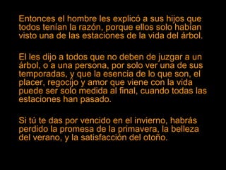 Entonces el hombre les explicó a sus hijos que
todos tenían la razón, porque ellos solo habían
visto una de las estaciones de la vida del árbol.
El les dijo a todos que no deben de juzgar a un
árbol, o a una persona, por solo ver una de sus
temporadas, y que la esencia de lo que son, el
placer, regocijo y amor que viene con la vida
puede ser solo medida al final, cuando todas las
estaciones han pasado.
Si tú te das por vencido en el invierno, habrás
perdido la promesa de la primavera, la belleza
del verano, y la satisfacción del otoño.
 