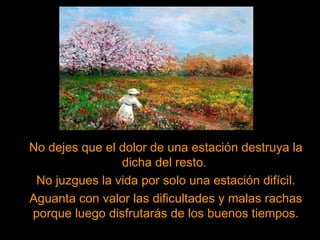 No dejes que el dolor de una estación destruya la
dicha del resto.
No juzgues la vida por solo una estación difícil.
Aguanta con valor las dificultades y malas rachas
porque luego disfrutarás de los buenos tiempos.
 