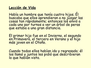 Lección de Vida   Había un hombre que tenía cuatro hijos. Él buscaba que ellos aprendieran a no juzgar las cosas tan rápidamente; entonces los envió a cada uno por turnos a ver un árbol de peras que estaba a una gran distancia. El primer hijo fue en el Invierno, el segundo en Primavera, el tercero en Verano y el hijo más joven en el Otoño. Cuando todos ellos habían ido y regresado; él los llamó y juntos les pidió que describieran lo que habían visto. 