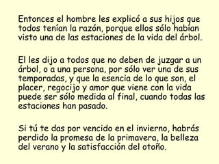 Entonces el hombre les explicó a sus hijos que todos tenían la razón, porque ellos sólo habían visto una de las estaciones de la vida del árbol. El les dijo a todos que no deben de juzgar a un árbol, o a una persona, por sólo ver una de sus temporadas, y que la esencia de lo que son, el placer, regocijo y amor que viene con la vida puede ser sólo medida al final, cuando todas las estaciones han pasado. Si tú te das por vencido en el invierno, habrás perdido la promesa de la primavera, la belleza del verano y la satisfacción del otoño.  