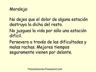 Moraleja: No dejes que el dolor de alguna estación destruya la dicha del resto.  No juzgues la vida por sólo una estación difícil. Persevera a través de las dificultades y malas rachas. Mejores tiempos seguramente vienen por delante.  Presentaciones-Powerpoint.com 