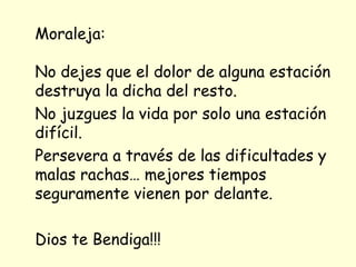 Moraleja:

No dejes que el dolor de alguna estación
destruya la dicha del resto.
No juzgues la vida por solo una estación
difícil.
Persevera a través de las dificultades y
malas rachas… mejores tiempos
seguramente vienen por delante.

Dios te Bendiga!!!
 