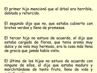 El primer hijo mencionó que el árbol era horrible, doblado y retorcido.  El segundo dijo que no, que estaba cubierto con brotes verdes y lleno de promesas.  El tercer hijo no estuvo de acuerdo, el dijo que estaba cargado de flores, que tenia aroma muy dulce y se veía muy hermoso, era la cosa más llena de gracia que jamás había visto. El último de los hijos no estuvo de acuerdo con ninguno de ellos, el dijo que estaba maduro y marchitándose de tanto fruto, lleno de vida y satisfacción. 