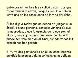 Entonces el hombre les explicó a sus hijos que todos tenían la razón, porque ellos solo habían visto una de las estaciones de la vida del árbol. El les dijo a todos que no deben de juzgar a un árbol, o a una persona, por solo ver una de sus temporadas, y que la esencia de lo que son, el placer, regocijo y amor que viene con la vida puede ser solo medida al final, cuando todas las estaciones han pasado. Si tu te das por vencido en el invierno, habrás perdido la promesa de la primavera, la belleza del verano y la satisfacción del otoño.  