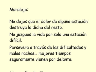 Moraleja: No dejes que el dolor de alguna estación destruya la dicha del resto.  No juzgues la vida por solo una estación difícil. Persevera a través de las dificultades y malas rachas… mejores tiempos seguramente vienen por delante.  Dios te Bendiga!!! 