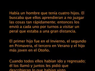 Había un hombre que tenía cuatro hijos. El buscaba que ellos aprendieran a no juzgar las cosas tan rápidamente; entonces los envió a cada uno por turnos a visitar un peral que estaba a una gran distancia. El primer hijo fue en el Invierno, el segundo en Primavera, el tercero en Verano y el hijo más joven en el Otoño. Cuando todos ellos habían ido y regresado; él los llamó y juntos les pidió que describieran lo que habían visto. 