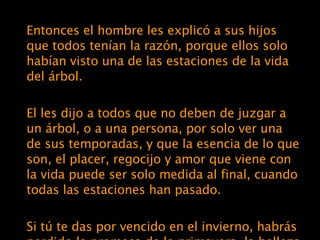 Entonces el hombre les explicó a sus hijos que todos tenían la razón, porque ellos solo habían visto una de las estaciones de la vida del árbol. El les dijo a todos que no deben de juzgar a un árbol, o a una persona, por solo ver una de sus temporadas, y que la esencia de lo que son, el placer, regocijo y amor que viene con la vida puede ser solo medida al final, cuando todas las estaciones han pasado. Si tú te das por vencido en el invierno, habrás perdido la promesa de la primavera, la belleza del verano, y la satisfacción del otoño.  