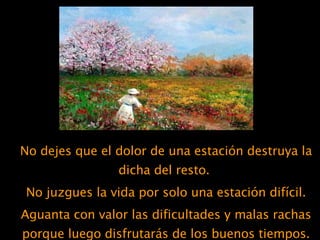 No dejes que el dolor de una estación destruya la dicha del resto.  No juzgues la vida por solo una estación difícil. Aguanta con valor las dificultades y malas rachas porque luego disfrutarás de los buenos tiempos. 