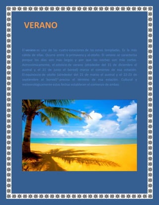 El verano es una de las cuatro estaciones de las zonas templadas. Es la más
cálida de ellas. Ocurre entre la primavera y el otoño. El verano se caracteriza
porque los días son más largos y por que las noches son más cortas.
Astronómicamente, el solsticio de verano (alrededor del 21 de diciembre el
austral y el 21 de junio el boreal) marca el comienzo de esa estación.
El equinoccio de otoño (alrededor del 21 de marzo el austral y el 22-23 de
septiembre el boreal)[1]
precisa el término de esa estación. Cultural y
meteorológicamente estas fechas establecen el comienzo de ambas.
VERANO
 