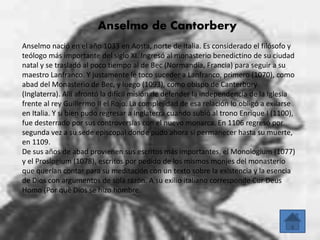 Anselmo de Cantorbery 
Anselmo nació en el año 1033 en Aosta, norte de Italia. Es considerado el filósofo y 
teólogo más importante del siglo XI. Ingresó al monasterio benedictino de su ciudad 
natal y se trasladó al poco tiempo al de Bec (Normandía, Francia) para seguir a su 
maestro Lanfranco. Y justamente le toco suceder a Lanfranco, primero (1070), como 
abad del Monasterio de Bec, y luego (1093), como obispo de Canterbury 
(Inglaterra). Allí afrontó la difícil misión de defender la independencia de la Iglesia 
frente al rey Guillermo II el Rojo. La complejidad de esa relación lo obligó a exilarse 
en Italia. Y si bien pudo regresar a Inglaterra cuando subió al trono Enrique I (1100), 
fue desterrado por sus controversias con el nuevo monarca. En 1106 regresó por 
segunda vez a su sede episcopal donde pudo ahora sí permanecer hasta su muerte, 
en 1109. 
De sus años de abad provienen sus escritos más importantes, el Monologium (1077) 
y el Proslogium (1078), escritos por pedido de los mismos monjes del monasterio 
que querían contar para su meditación con un texto sobre la existencia y la esencia 
de Dios con argumentos de sola razón. A su exilio italiano corresponde Cur Deus 
Homo (Por qué Dios se hizo hombre. 
 