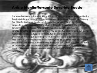 Anicio Manlio Torcuato Severino Boecio 
Nació en Roma entre los años 470 y 480, en el seno de una antigua familia (los 
Anicios) de la que provenían dos emperadores y un papa. Estudió en Atenas y 
fue filósofo, teólogo y hombre de Estado, ocupando el cargo de cónsul y, 
luego, de ministro principal junto al rey ostrogodo Teodorico I, por entonces 
también señor de Roma. Pero su suerte cambió cuando lo acusaron 
infundadamente de conspirar contra el rey. Boecio fue encarcelado, sus bienes 
fueron confiscados y, luego de un año, fue decapitado (524). 
Durante los meses que pasó en prisión, Boecio escribió la que sería su obra 
más famosa, De Consolatione Philosophiae, una de las obras más leídas 
durante la Edad Media. En ella Boecio dialogaba con la Filosofía, personificada 
en una mujer, abordando temas tales como el bien y el mal, el destino, el 
sentido, del conocimiento que Dios tiene de nuestros actos y la libertad 
humana. 
 