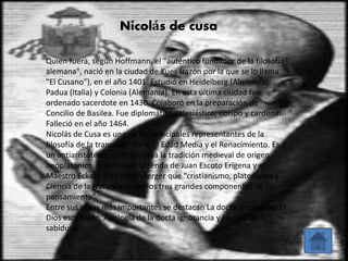 Nicolás de cusa 
Quien fuera, según Hoffmann, el "auténtico fundador de la filosofía 
alemana", nació en la ciudad de Kues (razón por la que se lo llama 
"El Cusano"), en el año 1401. Estudió en Heidelberg (Alemania), 
Padua (Italia) y Colonia (Alemania). En esta última ciudad fue 
ordenado sacerdote en 1430. Colaboró en la preparación de 
Concilio de Basilea. Fue diplomático eclesiástico, obispo y cardenal. 
Falleció en el año 1464. 
Nicolás de Cusa es uno de los principales representantes de la 
filosofía de la transición entre la Edad Media y el Renacimiento. Es 
un antiaristotélico que continúa la tradición medieval de origen 
neoplatónico, transitando la senda de Juan Escoto Erígena y el 
Maestro Eckart. Dice Hirschberger que “cristianismo, platonismo y 
Ciencia de la Naturaleza son los tres grandes componentes de su 
pensamiento”. 
Entre sus obras más importantes se destacan La docta ignorancia, El 
Dios escondido, Apología de la docta ignorancia y La caza de la 
sabiduría. 
 
