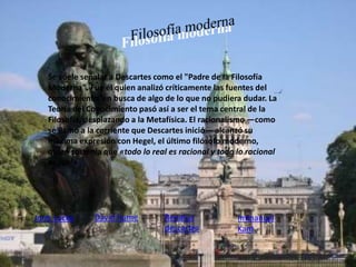 Se suele señalar a Descartes como el "Padre de la Filosofía 
Moderna". Fue él quien analizó críticamente las fuentes del 
conocimiento, en busca de algo de lo que no pudiera dudar. La 
Teoría del Conocimiento pasó así a ser el tema central de la 
Filosofía, desplazando a la Metafísica. El racionalismo —como 
se llamó a la corriente que Descartes inició— alcanzó su 
máxima expresión con Hegel, el último filósofo moderno, 
quien sostenía que «todo lo real es racional y todo lo racional 
es real». 
Jonh Locke David hume Immanuel 
Renatus 
descartes 
Kant 
 