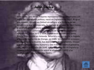 John Locke 
John Locke, uno de los mayores representantes del empirismo y el 
padre del liberalismo político, nació en Inglaterra en 1632. Al igual 
que Hobbes, estudió en Oxford sin adherir a la filosofía de los 
escolásticos que allí imperaba. Su trabajo al servicio de Lord Hasley 
le permitió visitar Francia e incluso residir por un tiempo allí, 
donde entró en contacto con el círculo de Gassendi (atomismo 
naturalista). Entre 1675 y 1679 permaneció en Francia y entre 
1683 y 1689 residió en Holanda. Retornó a su patria con la llegada 
al trono de Guillermo de Orange, en 1689. Se estableció entonces 
en Essex hasta su muerte, Sus dos obras más importantes, Ensayo 
sobre el entendimiento humano y Dos tratados sobre el gobierno 
civil, fueron publicadas en 1690. A sus últimos años en Inglaterra 
corresponden Pensamiento sobre la educación (1693) y La 
razonabilidad del cristianismo (1695). 
 