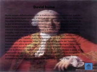 David hume 
Hume rompió definitivamente con la tradición metafísica occidental, que iba 
desde Heráclito hasta Leibnitz, e inició el movimiento que llevó a las modernas 
filosofías antimetafísicas.” (Hirschberger, 1982) Su empirismo fue la fuente de 
la que se alimentaron las futuras corrientes del psicologismo y el escepticismo. 
David Hume nació en Edimburgo (Escocia), en 1711. Durante sus estudios se 
interesó especialmente por la Literatura y la Historia. Para estudiar Literatura y 
Filosofía, viajó a Francia. Allí escribió su Tratado sobre la naturaleza humana, 
publicado en 1739, que no tuvo repercusión alguna. En 1751, reformando la 
primera parte del Tratado, publicó Investigación sobre el entendimiento 
humano; y al año siguiente, sobre la base a la tercera parte del Tratado, 
Investigación sobre los principios morales. Hume esperaba lograr fama como 
escritor, pero sus primeros escritos no causaron la menor impresión. No 
ocurrió lo mismo con sus Discursos políticos (1752). Sin embargo, a pesar de la 
repercusión de su obra, no logró ganar la Cátedra de Filosofía en Glasgow ni 
en Edimburgo, por ser considerado escéptico en asuntos religiosos. Siendo 
bibliotecario del Colegio de Abogados de Edimburgo (1753-1765) 
 