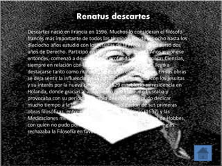 Renatus descartes 
Descartes nació en Francia en 1596. Muchos lo consideran el filósofo 
francés más importante de todos los tiempos. Desde los ocho hasta los 
dieciocho años estudió con los jesuitas de la Frece y luego cursó dos 
años de Derecho. Participó en la Guerra de los Treinta Años y, por ese 
entonces, comenzó a desarrollar un profundo interés por las Ciencias, 
siempre en relación con las Matemáticas. Con el tiempo llegó a 
destacarse tanto como matemático cuanto como filósofo. En sus obras 
se deja sentir la influencia de su formación escolástica con los jesuitas 
y su interés por la nueva ciencia. En 1629 estableció su residencia en 
Holanda, donde gracias al aislamiento que él mismo buscaba y 
provocaba con su periódico cambio de residencia, pudo dedicar 
mucho tiempo a la investigación y a la publicación de sus primeras 
obras filosóficas, entre ellas el Discurso del método (1637) y las 
Meditaciones metafísicas (1641). Recibió la visita personal de Hobbes, 
con quien no pudo ponerse de acuerdo, ya que mientras el inglés 
rechazaba la Filosofía en favor de la Ciencia 
 