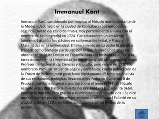 Immanuel Kant 
Immanuel Kant, considerado por muchos el filósofo más importante de 
la Modernidad, nació en la ciudad de Königsberg (por entonces la 
segunda ciudad del reino de Prusia; hoy perteneciente a Rusia con el 
nombre de Kaliningrado) en 1724. Fue educado en un ambiente 
luterano. Estudió a los clásicos en su formación inicial, y Física y 
Matemática en la universidad. El fallecimiento de su padre lo obligó a 
trabajar como profesor particular, por lo que demoró unos años en 
obtener el título de Doctor en Filosofía. Una vez recibido se abocó a la 
tarea docente en la Universidad de Königsberg. Allí se desempeñó como 
Profesor de Matemática, Ciencias y Filosofía, pero recién en 1770 fue 
nombrado Profesor Titular de Lógica y Metafísica. Con la publicación de 
la Crítica de la razón pura ganó fama rápidamente. El tono racionalista 
de sus reflexiones teológicas llevaron al rey Federico Guillermo II de 
Prusia a prohibirle enseñar o escribir sobre el tema (1794). El filósofo 
respetó esa orden hasta la muerte del rey. Kant era físicamente débil, 
pero vivió muchos años gracias a su metódico régimen de vida. (Se dice 
que sus vecinos ponían los relojes en hora al verlo pasar.) Falleció en su 
ciudad natal, en 1804, sin haber salido nunca de los límites de su 
provincia. 
 