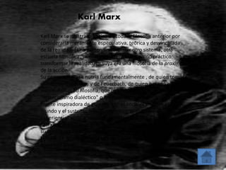 Karl Marx 
Karl Marx se mostraba crítico de toda la filosofía anterior por 
considerarla meramente especulativa, teórica y desvinculada 
de la realidad. Él no pretendía construir otro sistema, otra 
escuela filosófica, su objetivo no era teórico sino práctico: 
transformar la realidad. La suya era una filosofía de la praxis, 
de la acción. 
Su pensamiento se nutría fundamentalmente , de quien tomó 
el método dialéctico, y de Feuerbach, de quien heredó el 
materialismo. Su filosofía, que recibió luego el nombre de 
"materialismo dialéctico" o "materialismo histórico", fue la 
fuente inspiradora de grandes luchas sociales en todo el 
mundo y el sustento filosófico-político-económico de 
experiencias revolucionarias como las de Rusia, China y Cuba. 
Marx nació en Tréveris (Renania, Alemania) en 1818. Si bien 
su familia era de origen judío, el padre se bautizó en la Iglesia 
Luterana e hizo bautizar a su esposa y a sus hijos, cuando Karl 
tenía seis años. 
 