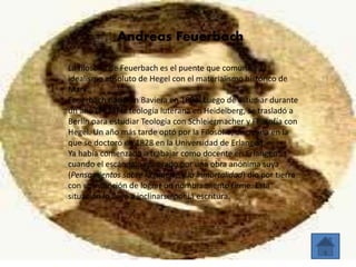 Andreas Feuerbach 
La filosofía de Feuerbach es el puente que comunica al 
idealismo absoluto de Hegel con el materialismo histórico de 
Marx. 
Feuerbach nació en Baviera en 1804. Luego de estudiar durante 
un año (1823) la teología luterana en Heidelberg, se trasladó a 
Berlín para estudiar Teología con Schleiermacher y Filosofía con 
Hegel. Un año más tarde optó por la Filosofía, disciplina en la 
que se doctoró en 1828 en la Universidad de Erlangen. 
Ya había comenzado a trabajar como docente en Erlangen 
cuando el escándalo generado por una obra anónima suya 
(Pensamientos sobre la muerte y la inmortalidad) dio por tierra 
con su intención de lograr un nombramiento firme. Esta 
situación lo llevó a inclinarse por la escritura. 
 