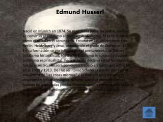 Edmund Husserl 
Nació en Múnich en 1874. Su madre era judía. Su padre, alemán, 
se convirtió al judaísmo al contraer matrimonio. Max se bautizó 
como católico en el secundario. Estudió en las universidades de 
Berlín, Heidelberg y Jena, obteniendo el grado de Doctor en 1897. 
En su formación se vio influido por el pensamiento de Dilthey 
(vitalismo historicista), Nietzsche (vitalismo irracional) y Eucken 
(vitalismo espiritualista). Pero la figura decisiva en su formación 
fue su maestro, Husserl, con quien trabajó en Göttingen entre los 
años 1909 y 1913. De Husserl tomó Scheler la pasión por salir al 
encuentro de "las cosas mismas" y el método para hacerlo, la 
descripción fenomenológica. Scheler aplicó el método a áreas 
todavía no exploradas por los fenomenólogos como la vida ética, la 
vida emocional (sentimientos de simpatía, amor y odio), la 
religión, etc. 
 