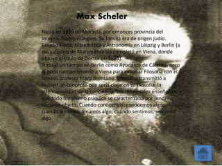 Max Scheler 
Nació en 1859 en Moravia, por entonces provincia del 
Imperio Austro-Húngaro. Su familia era de origen judío. 
Estudió Física, Matemática y Astronomía en Léipzig y Berlín (a 
sus estudios de Matemática los completó en Viena, donde 
obtuvo el título de Doctor en 1883). 
Trabajó un tiempo en Berlín como Ayudante de Cátedra, pero 
al poco tiempo retornó a Viena para estudiar Filosofía con el 
famoso profesor Franz Brentano. Brentano transmitió a 
Husserl un concepto que sería clave en su filosofía: la 
intencionalidad de la conciencia. Los medievales enseñaban 
que todo fenómeno psíquico se caracterizaba por tender 
hacia un objeto. Cuando conocemos, conocemos algo; 
cuando amamos, amamos algo; cuando sentimos, sentimos 
algo. 
