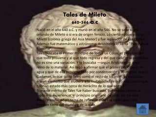 Tales de Mileto 
640-546 a.c 
Nació en el año 640 a.C. y murió en el año 546. No se sabe si era 
oriundo de Mileto o si era de origen fenicio. Lo cierto es que vivió en 
Mileto (colonia griega del Asia Menor) y fue legislador de esa ciudad. 
Además fue matemático y astrónomo. Aristóteles lo llama "Padre de la 
Filosofía". 
Tales buscaba el Primer Principio de Todas las Cosas, el principio del 
que todo proviene y al que todo regresa y del que cada cosa particular 
no es sino una variación. Y lo buscaba —según Aristóteles— en el 
reino de lo material. Así llegó a afirmar que el primer principio es el 
agua y que de ella proviene todo por condensación y dilatación. Según 
Gadamer, lo que tanto Tales como el resto de los milesios buscaban 
era un elemento que aludiera a la mutabilidad de las cosas, con lo que 
habrían estado más cerca de Heráclito de lo que se cree. 
El mayor mérito de Tales fue haber buscado, basándose sólo en la 
razón y la experiencia, el principio originario de todo ser. De este 
modo transformó en tema de reflexión crítica la visión que todo 
hombre tiene del mundo y de la vida. 
 