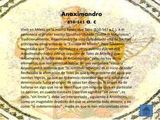 Anaximandro 
610-545 a. c 
Vivió en Mileto en la misma época que Tales (610-547 a.C.). A él 
pertenece el primer escrito filosófico titulado “Sobre la Naturaleza”. 
Tradicionalmente, Anaximandro ha sido considerado uno de los tres 
principales integrantes de la "Escuela de Mileto". Pero Gadamer 
recordaba que “fueron Apolodoro y otros quienes dijeron que 
Anaximandro había sido un seguidor de Tales de Mileto y que 
Anaxímenes lo había sido de Anaximandro” pero no hay otros 
elementos que nos permitan hablar de una verdadera "escuela". 
Anaximandro sostenía que “lo ilimitado (apeiron) es el inicio de todo”. 
Rechazaba la afirmación de Tales de que todo proviene del agua por 
razones lógicas, ya que no le parecía razonable que una substancia 
determinada fuera el origen de cosas tan diversas. El origen ha de 
hallarse en algo que no se identifique con ninguna cosa en particular. 
Lo apeiron, en cuanto ilimitado (aperiron significa "sin peras", es 
decir, "sin límite"), debe ser interpretado , siguiendo a Aristóteles 
como un inagotable depósito del que se alimenta todo devenir, y no 
como "lo indeterminado" , modo en que lo han interpretado otros. 
 