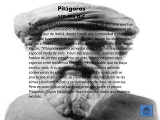 Pitágoras 
570-496 a.c 
Nació en la isla de Samos en el año 570 a.C. Se presume que fue 
discípulo de Anaximandro. A los cuarenta años se estableció en 
Crotona (sur de Italia), donde fundó una comunidad o escuela y 
de donde tuvo que huir por sus diferencias con los demócratas. 
Se fue a Meta ponto, lugar en el que murió en el año 496. Según 
Platón, “Pitágoras se hizo acreedor de un enorme respeto por su 
especial modo de vida. Y aun sus seguidores, quienes todavía 
hablan de un tipo pitagórico de vida, aparecen como algo 
especial entre los demás hombres”. Es probable que no haya 
escrito nada. A su muerte, fueron sus discípulos quienes 
conservaron las enseñanzas del maestro. En su escuela se 
practicaba el ascetismo, se creía en la transmigración de las 
almas (dualismo órfico) y se cultivaba toda clase de ciencias. 
Pero es poco lo que se sabe con precisión sobre el propio 
Pitágoras. (Algún historiador llegó incluso a dudar que hubiera 
existido. 
 