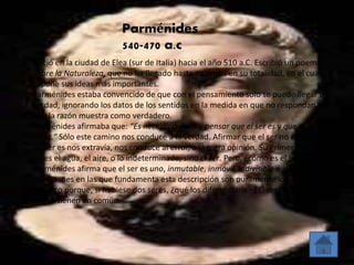 Parménides 
540-470 a.c 
Nació en la ciudad de Elea (sur de Italia) hacia el año 510 a.C. Escribió un poema 
Sobre la Naturaleza, que no ha llegado hasta nosotros en su totalidad, en el cual 
expone sus ideas más importantes. 
Parménides estaba convencido de que con el pensamiento solo se puede llegar a la 
verdad, ignorando los datos de los sentidos en la medida en que no respondan a lo 
que la razón muestra como verdadero. 
Parménides afirmaba que: “Es necesario decir y pensar que el ser es y que el no ser 
no es.” Sólo este camino nos conduce a la verdad. Afirmar que el ser no es y que el 
no ser es nos extravía, nos conduce al error, a la mera opinión. Su Primer Principio 
no es el agua, el aire, o lo indeterminado, sino el ser. Pero, ¿cómo es el ser? 
Parménides afirma que el ser es uno, inmutable, inmóvil, indivisible e intemporal. 
Las razones en las que fundamenta esta descripción son puramente lógicas. El ser 
es único porque, si hubiese dos seres, ¿qué los diferenciaría? ¿El ser? No, porque es 
lo que tienen en común. 
 