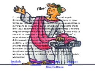 El cristianismo se originó en una remota provincia del Imperio 
Romano. Pero su vocación misionera lo llevó a extenderse en poco 
tiempo por todo el Imperio y más allá de él. Si bien en un comienzo la 
mayor parte de los paganos que se convertían al cristianismo era de 
nivel social bajo (muchos de ellos esclavos), con el tiempo la nueva fe 
fue ganando seguidores también entre la clase culta. De este modo se 
sentaron las bases para el surgimiento una "Filosofía Cristiana", o 
mejor, de un movimiento filosófico de raíz cristiana que cobijaría 
distintas corrientes filosóficas en su seno. Si bien muchos filósofos 
modernos y contemporáneos fueron cristianos, la Filosofía Moderna 
presenta diferencias tan importantes con la Medieval que bien 
merece ser distinguida para su estudio. Se suele señalar al 
Renacimiento como el momento en que concluyó el período 
Medieval de la historia de la Filosofía y comenzó la transición hacia la 
Modernidad. 
Anselmo de 
Cantorbery 
Nicolás de 
cusa 
Anicio Manlio 
Torcuato 
Severino Boecio 
Agustín de 
Hipona 
 