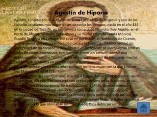 Agustín de Hipona 
Agustín, considerado el más grande entre Los Padres de la Iglesia y uno de los 
filósofos cristianos más importantes de todos los tiempos, nació en el año 354 
en la ciudad de Tagaste, en la provincia romana de Numidia (hoy Argelia, en el 
norte de África). Su padre era pagano y su madre cristiana (santa Mónica). 
Estudió Retórica en Cartago. Allí cayó en sus manos el Hortensius de Cicerón, 
que contenía una exhortación a dedicarse a la Filosofía. “El libro cambió las 
intenciones de mi corazón —dice Agustín—. De repente se marchitaron para mí 
todas las vanas esperanzas, con increíble fervor del corazón anhelé una 
sabiduría incorruptible.” Comenzaba así su largo camino de búsqueda interior, 
camino que lo llevaría en primer lugar al maniqueísmo. 
Entre los quince y los treinta años convivió con una mujer con la que tuvo un 
hijo (Adeodato) en el 372. 
Ya distanciado del maniqueísmo, marchó a Roma, donde trabajó como maestro 
de Retórica. Allí entró en contacto con el escepticismo de la Academia de su 
tiempo y con el epicureísmo. Se trasladó luego a Milán, donde comenzó a 
frecuentar las homilías del obispo Ambrosio (luego san Ambrosio), para 
deleitarse y aprender de su afamada retórica. Leyó por esta época las Enéadas 
de Plotino y comprendió que más allá de este mundo material había otro ideal 
y que, contra lo que afirmaban los maniqueos, Dios debía ser inmaterial. 
 