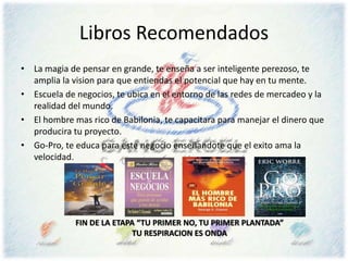 Libros Recomendados
• La magia de pensar en grande, te enseña a ser inteligente perezoso, te
amplia la vision para que entiendas el potencial que hay en tu mente.
• Escuela de negocios, te ubica en el entorno de las redes de mercadeo y la
realidad del mundo.
• El hombre mas rico de Babilonia, te capacitara para manejar el dinero que
producira tu proyecto.
• Go-Pro, te educa para este negocio enseñandote que el exito ama la
velocidad.
FIN DE LA ETAPA “TU PRIMER NO, TU PRIMER PLANTADA”
TU RESPIRACION ES ONDA
 