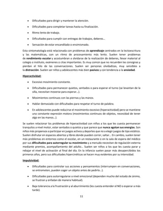11
 Dificultades para dirigir y mantener la atención.
 Dificultades para completar tareas hasta su finalización.
 Ritmo lento de trabajo.
 Dificultades para cumplir con entregas de trabajos, deberes…
 Sensación de estar encandilado o ensimismado.
Esta sintomatología está relacionada con problemas de aprendizaje centrados en la lectoescritura
y las matemáticas, con un ritmo de procesamiento más lento. Suelen tener problemas
de rendimiento escolar y acostumbran a olvidarse de la realización de deberes, llevar material al
colegio o instituto, exámenes o citas importantes. Es muy común que no recuerden las consignas y
pierdan el hilo de las conversaciones. Suelen ser personas olvidadizas, muy sensibles a
la distracción. Suelen ser niños y adolescentes más bien pasivos y con tendencia a la ansiedad.
Hiperactividad:
 Excesivo movimiento constante.
 Dificultades para permanecer quietos, sentados o para esperar el turno (se levantan de la
silla, necesitan moverse para esperar…).
 Movimientos continuos con las piernas y las manos.
 Hablar demasiado con dificultades para respetar el turno de palabra.
 En adolescentes puede reducirse el movimiento excesivo (hiperactividad) pero se mantiene
una constante expresión motora (movimientos continuos de objetos, necesidad de tener
algo en las manos…).
Se suelen relacionar los problemas de hiperactividad con niños a los que les cuesta permanecer
tranquilos a nivel motor, estar sentados o quietos y que parece que nunca agotan sus energías. Son
niños más propensos a participar en juegos activos y deportes que no a elegir juegos de tipo estático.
Suelen disfrutar en espacios abiertos y libres donde pueden correr, saltar… En cambio, suelen tener
más problemas en entornos como el escolar, en un restaurante o en la sala de espera del médico
por sus dificultades para autorregular su movimiento y a menudo necesitan de regulación externa
mediante premios, acompañamiento del adulto… Suelen ser niños a los que les cuesta parar y
rebajar el nivel de activación al final del día. En la infancia suelen pasar más desapercibidos los
primeros años, pero sus dificultades hipercinéticas se hacen muy evidentes por su intensidad.
Impulsividad:
 Dificultades para controlar sus acciones y pensamientos (interrumpen en conversaciones,
se entrometen, pueden coger un objeto antes de pedirlo…).
 Dificultades para autorregularse a nivel emocional (dependen mucho del estado de ánimo,
se frustran y enfadan de manera habitual).
 Baja tolerancia a la frustración y al aburrimiento (les cuesta entender el NO o esperar a más
tarde).
 