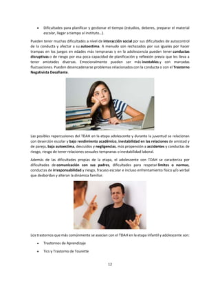 12
 Dificultades para planificar y gestionar el tiempo (estudios, deberes, preparar el material
escolar, llegar a tiempo al instituto…).
Pueden tener muchas dificultades a nivel de interacción social por sus dificultades de autocontrol
de la conducta y afectar a su autoestima. A menudo son rechazados por sus iguales por hacer
trampas en los juegos en edades más tempranas y en la adolescencia pueden tener conductas
disruptivas o de riesgo por esa poca capacidad de planificación y reflexión previa que les lleva a
tener amistades diversas. Emocionalmente pueden ser más inestables y con marcadas
fluctuaciones. Pueden desencadenarse problemas relacionados con la conducta o con el Trastorno
Negativista Desafiante.
Las posibles repercusiones del TDAH en la etapa adolescente y durante la juventud se relacionan
con deserción escolar y bajo rendimiento académico, inestabilidad en las relaciones de amistad y
de pareja, baja autoestima, descuidos y negligencias, más propensión a accidentes y conductas de
riesgo, riesgo de tener relaciones sexuales tempranas o inestabilidad laboral.
Además de las dificultades propias de la etapa, el adolescente con TDAH se caracteriza por
dificultades de comunicación con sus padres, dificultades para respetar límites o normas,
conductas de irresponsabilidad y riesgo, fracaso escolar e incluso enfrentamiento físico y/o verbal
que desbordan y alteran la dinámica familiar.
Los trastornos que más comúnmente se asocian con el TDAH en la etapa infantil y adolescente son:
 Trastornos de Aprendizaje
 Tics y Trastorno de Tourette
 