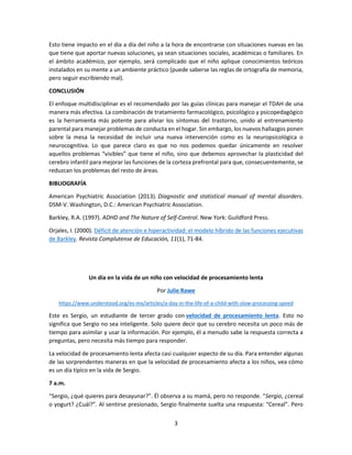 3
Esto tiene impacto en el día a día del niño a la hora de encontrarse con situaciones nuevas en las
que tiene que aportar nuevas soluciones, ya sean situaciones sociales, académicas o familiares. En
el ámbito académico, por ejemplo, será complicado que el niño aplique conocimientos teóricos
instalados en su mente a un ambiente práctico (puede saberse las reglas de ortografía de memoria,
pero seguir escribiendo mal).
CONCLUSIÓN
El enfoque multidisciplinar es el recomendado por las guías clínicas para manejar el TDAH de una
manera más efectiva. La combinación de tratamiento farmacológico, psicológico y psicopedagógico
es la herramienta más potente para aliviar los síntomas del trastorno, unido al entrenamiento
parental para manejar problemas de conducta en el hogar. Sin embargo, los nuevos hallazgos ponen
sobre la mesa la necesidad de incluir una nueva intervención como es la neuropsicológica o
neurocognitiva. Lo que parece claro es que no nos podemos quedar únicamente en resolver
aquellos problemas “visibles” que tiene el niño, sino que debemos aprovechar la plasticidad del
cerebro infantil para mejorar las funciones de la corteza prefrontal para que, consecuentemente, se
reduzcan los problemas del resto de áreas.
BIBLIOGRAFÍA
American Psychiatric Association (2013). Diagnostic and statistical manual of mental disorders.
DSM-V. Washington, D.C.: American Psychiatric Association.
Barkley, R.A. (1997). ADHD and The Nature of Self-Control. New York: Guildford Press.
Orjales, I. (2000). Déficit de atención e hiperactividad: el modelo híbrido de las funciones ejecutivas
de Barkley. Revista Complutense de Educación, 11(1), 71-84.
Un día en la vida de un niño con velocidad de procesamiento lenta
Por Julie Rawe
https://www.understood.org/es-mx/articles/a-day-in-the-life-of-a-child-with-slow-processing-speed
Este es Sergio, un estudiante de tercer grado con velocidad de procesamiento lenta. Esto no
significa que Sergio no sea inteligente. Solo quiere decir que su cerebro necesita un poco más de
tiempo para asimilar y usar la información. Por ejemplo, él a menudo sabe la respuesta correcta a
preguntas, pero necesita más tiempo para responder.
La velocidad de procesamiento lenta afecta casi cualquier aspecto de su día. Para entender algunas
de las sorprendentes maneras en que la velocidad de procesamiento afecta a los niños, vea cómo
es un día típico en la vida de Sergio.
7 a.m.
“Sergio, ¿qué quieres para desayunar?”. Él observa a su mamá, pero no responde. “Sergio, ¿cereal
o yogurt? ¿Cuál?”. Al sentirse presionado, Sergio finalmente suelta una respuesta: “Cereal”. Pero
 
