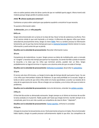 4
este se vuelve pastoso antes de darse cuenta de que en realidad quería yogurt. Ahora mamá está
molesta porque Sergio perdió el autobús escolar.
¡Hola! 👋 ¿Desea ayuda para comenzar?
Cuéntenos un poco sobre usted para que podamos ayudarlo a encontrar lo que necesita.
Yo quisiera información sobre
la distracción, para un niño pequeño.
8:45 a.m.
Sergio está emocionado con su tarea en la clase de hoy: llevar la lista de asistencia a la oficina. Pero
en el camino olvida lo que está haciendo y el motivo. A diferencia de algunos niños que tienen
velocidad de procesamiento lenta, Sergio no tiene TDAH. Pero su cerebro procesa la información
lentamente, por lo que hay menos tiempo para que su memoria funcional intente retener la nueva
información y usarla antes de que se pierda.
Desafíos con la velocidad de procesamiento: Recordar información nueva.
10 a.m.
Competencia de matemáticas. Lo peor. Sergio conoce sus datos de multiplicación, pero a menudo
se “congela” y necesita más tiempo para pensar las respuestas. Se siente horrible cuando el maestro
le recuerda a la clase que los niños que terminen pronto, pueden leer un libro. Sergio
probablemente no logrará terminar ni siquiera una columna antes de que se acabe el tiempo.
Desafíos con la velocidad de procesamiento: Enfrentar la ansiedad, desarrollar la autoestima.
12 p.m.
El recreo solo dura 20 minutos, y a Sergio le toma algo de tiempo decidir qué quiere hacer. Se une
a los niños que intercambian tarjetas de Pokémon, lo que está prohibido en la escuela. Sergio se
tarda en darse cuenta de que otros niños están en el piso apurándose a ocultar sus tarjetas de la
vista de la supervisora de recreo. Ella ve a Sergio con sus tarjetas, y es el único niño que se mete en
problemas.
Desafíos con la velocidad de procesamiento: toma de decisiones, entender las señales sociales.
2:45 p.m.
El final del día escolar es demasiado estresante. Sergio siempre es el último en terminar de escribir
la tarea anotada en el pizarrón. Nadie puede salir hasta que Sergio termine. Escribir siempre le es
complicado, pero lo es aún más cuando sus compañeros de clase le dicen: “¡Apúrate!”.
Desafíos con la velocidad de procesamiento: Tomar apuntes, enfrentar la ansiedad.
4:15 p.m.
A Sergio le encantan los lanzamientos al aro. Particularmente es bueno en triples. Pero el entrenador
habla rápido y Sergio no puede procesar suficientemente rápido lo que dice. Sus compañeros de
 