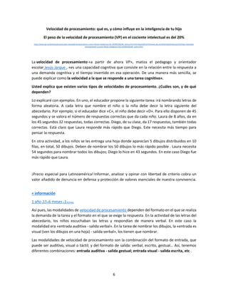 6
Velocidad de procesamiento: qué es, y cómo influye en la inteligencia de tu hijo
El peso de la velocidad de procesamiento (VP) en el cociente intelectual es del 20%
https://www.abc.es/familia/educacion/abci-velocidad-procesamiento-y-como-influye-inteligencia-hijo-201903250148_noticia.html?ref=https%3A%2F%2Fwww.abc.es%2Ffamilia%2Feducacion%2Fabci-velocidad-
procesamiento-y-como-influye-inteligencia-hijo-201903250148_noticia.html
La velocidad de procesamiento «a partir de ahora VP», matiza el pedagogo y orientador
escolar Jesús Jarque , «es una capacidad cognitiva que consiste en la relación entre la respuesta a
una demanda cognitiva y el tiempo invertido en esa operación. De una manera más sencilla, se
puede explicar como la velocidad a la que se responde a una tarea cognitiva».
Usted explica que existen varios tipos de velocidades de procesamiento. ¿Cuáles son, y de qué
dependen?
Lo explicaré con ejemplos. En uno, el educador propone la siguiente tarea: irá nombrando letras de
forma aleatoria. A cada letra que nombre el niño o la niña debe decir la letra siguiente del
abecedario. Por ejemplo, si el educador dice «C», el niño debe decir «D». Para ello disponen de 45
segundos y se valora el número de respuestas correctas que da cada niño. Laura de 8 años, da en
los 45 segundos 32 respuestas, todas correctas. Diego, de su clase, da 17 respuestas, también todas
correctas. Está claro que Laura responde más rápido que Diego. Este necesita más tiempo para
pensar la respuesta.
En otra actividad, a los niños se les entrega una hoja donde aparecían 5 dibujos distribuidos en 10
filas, en total, 50 dibujos. Deben de nombrar los 50 dibujos lo más rápido posible . Laura necesita
54 segundos para nombrar todos los dibujos; Diego lo hice en 43 segundos. En este caso Diego fue
más rápido que Laura.
¡Precio especial para Latinoamérica! Informar, analizar y opinar con libertad de criterio cobra un
valor añadido de denuncia en defensa y protección de valores esenciales de nuestra convivencia.
+ información
1 añox15€6 meses x1€/mes
Así pues, las modalidades de velocidad de procesamiento dependen del formato en el que se realiza
la demanda de la tarea y el formato en el que se exige la respuesta. En la actividad de las letras del
abecedario, los niños escuchaban las letras y respondían de manera verbal. En este caso la
modalidad era «entrada auditiva - salida verbal». En la tarea de nombrar los dibujos, la «entrada es
visual (ven los dibujos en una hoja) - salida verbal», los tienen que nombrar.
Las modalidades de velocidad de procesamiento son la combinación del formato de entrada, que
puede ser auditivo, visual o táctil; y del formato de salida: verbal, escrito, gestual… Así, tenemos
diferentes combinaciones: entrada auditiva - salida gestual; entrada visual - salida escrita, etc .
 
