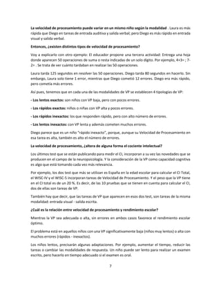 7
La velocidad de procesamiento puede variar en un mismo niño según la modalidad . Laura es más
rápida que Diego en tareas de entrada auditiva y salida verbal; pero Diego es más rápido en entrada
visual y salida verbal.
Entonces, ¿existen distintos tipos de velocidad de procesamiento?
Voy a explicarlo con otro ejemplo: El educador propone una tercera actividad: Entrega una hoja
donde aparecen 50 operaciones de suma o resta indicadas de un solo dígito. Por ejemplo, 4+3= ; 7-
2= . Se trata de ver cuánto tardaban en realizar las 50 operaciones.
Laura tarda 125 segundos en resolver las 50 operaciones. Diego tarda 80 segundos en hacerlo. Sin
embargo, Laura solo tiene 1 error, mientras que Diego cometió 12 errores. Diego era más rápido,
pero cometía más errores.
Así pues, tenemos que en cada una de las modalidades de VP se establecen 4 tipologías de VP:
- Los lentos exactos: son niños con VP baja, pero con pocos errores.
- Los rápidos exactos: niños o niñas con VP alta y pocos errores.
- Los rápidos inexactos: los que responden rápido, pero con alto número de errores.
- Los lentos inexactos: con VP lenta y además cometen muchos errores.
Diego parece que es un niño “rápido inexacto”, porque, aunque su Velocidad de Procesamiento en
esa tarea es alta, también es alto el número de errores.
La velocidad de procesamiento, ¿altera de alguna forma el cociente intelectual?
Los últimos test que se están publicando para medir el CI, incorporan a su vez las novedades que se
producen en el campo de la neuropsicología. Y la consideración de la VP como capacidad cognitiva
es algo que está tomando cada vez más relevancia.
Por ejemplo, los dos test que más se utilizan es España en la edad escolar para calcular el CI Total,
el WISC-IV y el WISC-5 incorporan tareas de Velocidad de Procesamiento. Y el peso que la VP tiene
en el CI total es de un 20 %. Es decir, de las 10 pruebas que se tienen en cuenta para calcular el CI,
dos de ellas son tareas de VP.
También hay que decir, que las tareas de VP que aparecen en esos dos test, son tareas de la misma
modalidad: entrada visual - salida escrita.
¿Cuál es la relación entre velocidad de procesamiento y rendimiento escolar?
Mientras la VP sea adecuada o alta, sin errores en ambos casos favorece el rendimiento escolar
óptimo.
El problema está en aquellos niños con una VP significativamente baja (niños muy lentos) o alta con
muchos errores (rápidos - inexactos).
Los niños lentos, precisarán algunas adaptaciones. Por ejemplo, aumentar el tiempo, reducir las
tareas o cambiar las modalidades de respuesta. Un niño puede ser lento para realizar un examen
escrito, pero hacerlo en tiempo adecuado si el examen es oral.
 