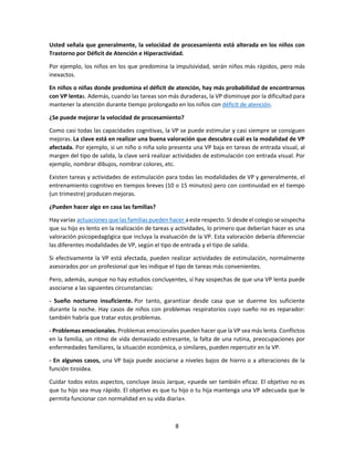 8
Usted señala que generalmente, la velocidad de procesamiento está alterada en los niños con
Trastorno por Déficit de Atención e Hiperactividad.
Por ejemplo, los niños en los que predomina la impulsividad, serán niños más rápidos, pero más
inexactos.
En niños o niñas donde predomina el déficit de atención, hay más probabilidad de encontrarnos
con VP lentas. Además, cuando las tareas son más duraderas, la VP disminuye por la dificultad para
mantener la atención durante tiempo prolongado en los niños con déficit de atención.
¿Se puede mejorar la velocidad de procesamiento?
Como casi todas las capacidades cognitivas, la VP se puede estimular y casi siempre se consiguen
mejoras. La clave está en realizar una buena valoración que descubra cuál es la modalidad de VP
afectada. Por ejemplo, si un niño o niña solo presenta una VP baja en tareas de entrada visual, al
margen del tipo de salida, la clave será realizar actividades de estimulación con entrada visual. Por
ejemplo, nombrar dibujos, nombrar colores, etc.
Existen tareas y actividades de estimulación para todas las modalidades de VP y generalmente, el
entrenamiento cognitivo en tiempos breves (10 o 15 minutos) pero con continuidad en el tiempo
(un trimestre) producen mejoras.
¿Pueden hacer algo en casa las familias?
Hay varias actuaciones que las familias pueden hacer a este respecto. Si desde el colegio se sospecha
que su hijo es lento en la realización de tareas y actividades, lo primero que deberían hacer es una
valoración psicopedagógica que incluya la evaluación de la VP. Esta valoración debería diferenciar
las diferentes modalidades de VP, según el tipo de entrada y el tipo de salida.
Si efectivamente la VP está afectada, pueden realizar actividades de estimulación, normalmente
asesorados por un profesional que les indique el tipo de tareas más convenientes.
Pero, además, aunque no hay estudios concluyentes, sí hay sospechas de que una VP lenta puede
asociarse a las siguientes circunstancias:
- Sueño nocturno insuficiente. Por tanto, garantizar desde casa que se duerme los suficiente
durante la noche. Hay casos de niños con problemas respiratorios cuyo sueño no es reparador:
también habría que tratar estos problemas.
- Problemas emocionales. Problemas emocionales pueden hacer que la VP sea más lenta. Conflictos
en la familia, un ritmo de vida demasiado estresante, la falta de una rutina, preocupaciones por
enfermedades familiares, la situación económica, o similares, pueden repercutir en la VP.
- En algunos casos, una VP baja puede asociarse a niveles bajos de hierro o a alteraciones de la
función tiroidea.
Cuidar todos estos aspectos, concluye Jesús Jarque, «puede ser también eficaz. El objetivo no es
que tu hijo sea muy rápido. El objetivo es que tu hijo o tu hija mantenga una VP adecuada que le
permita funcionar con normalidad en su vida diaria».
 