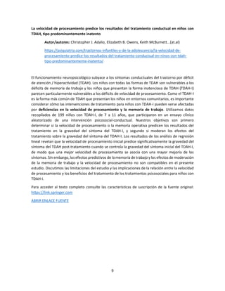 9
La velocidad de procesamiento predice los resultados del tratamiento conductual en niños con
TDAH, tipo predominantemente inatento
Autor/autores: Christopher J. Adalio, Elizabeth B. Owens, Keith McBurnett...(at.al)
https://psiquiatria.com/trastornos-infantiles-y-de-la-adolescencia/la-velocidad-de-
procesamiento-predice-los-resultados-del-tratamiento-conductual-en-ninos-con-tdah-
tipo-predominantemente-inatento/
El funcionamiento neuropsicológico subyace a los síntomas conductuales del trastorno por déficit
de atención / hiperactividad (TDAH). Los niños con todas las formas de TDAH son vulnerables a los
déficits de memoria de trabajo y los niños que presentan la forma inatenciosa de TDAH (TDAH-I)
parecen particularmente vulnerables a los déficits de velocidad de procesamiento. Como el TDAH-I
es la forma más común de TDAH que presentan los niños en entornos comunitarios, es importante
considerar cómo las intervenciones de tratamiento para niños con TDAH-I pueden verse afectadas
por deficiencias en la velocidad de procesamiento y la memoria de trabajo. Utilizamos datos
recopilados de 199 niños con TDAH-I, de 7 a 11 años, que participaron en un ensayo clínico
aleatorizado de una intervención psicosocial-conductual. Nuestros objetivos son primero
determinar si la velocidad de procesamiento o la memoria operativa predicen los resultados del
tratamiento en la gravedad del síntoma del TDAH-I, y segundo si moderan los efectos del
tratamiento sobre la gravedad del síntoma del TDAH-I. Los resultados de los análisis de regresión
lineal revelan que la velocidad de procesamiento inicial predice significativamente la gravedad del
síntoma del TDAH post-tratamiento cuando se controla la gravedad del síntoma inicial del TDAH-I,
de modo que una mejor velocidad de procesamiento se asocia con una mayor mejoría de los
síntomas. Sin embargo, los efectos predictivos de la memoria de trabajo y los efectos de moderación
de la memoria de trabajo y la velocidad de procesamiento no son compatibles en el presente
estudio. Discutimos las limitaciones del estudio y las implicaciones de la relación entre la velocidad
de procesamiento y los beneficios del tratamiento de los tratamientos psicosociales para niños con
TDAH-I.
Para acceder al texto completo consulte las características de suscripción de la fuente original:
https://link.springer.com
ABRIR ENLACE FUENTE
 