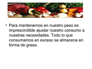 • Para mantenernos en nuestro peso es
imprescindible ajustar nuestro consumo a
nuestras necesidades. Todo lo que
consumamos en exceso se almacena en
forma de grasa.
 